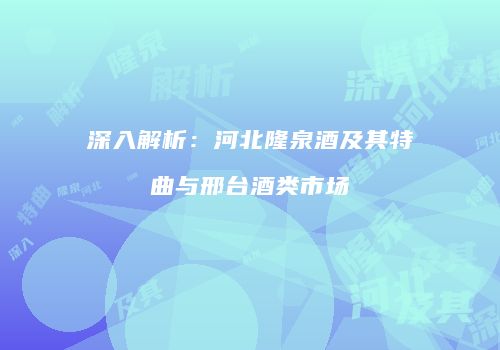 深入解析：河北隆泉酒及其特曲与邢台酒类市场