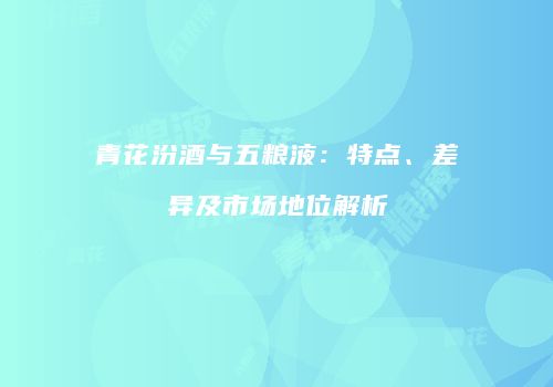 青花汾酒与五粮液：特点、差异及市场地位解析