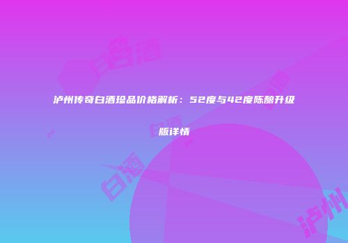 泸州传奇白酒珍品价格解析：52度与42度陈酿升级版详情