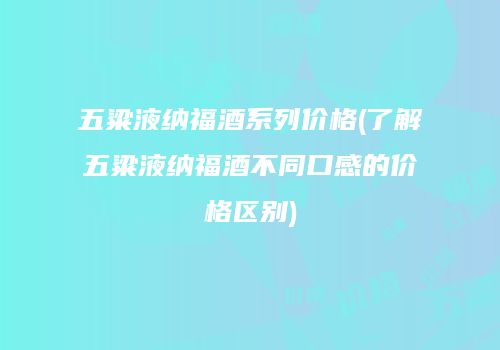 五粱液纳福酒系列价格(了解五粱液纳福酒不同口感的价格区别)