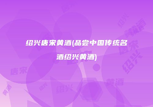 绍兴唐宋黄酒(品尝中国传统名酒绍兴黄酒)