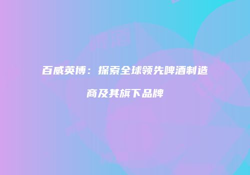 百威英博：探索全球领先啤酒制造商及其旗下品牌