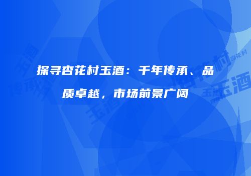 探寻杏花村玉酒：千年传承、品质卓越，市场前景广阔