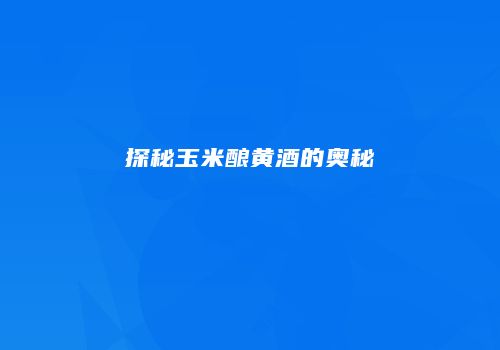 探秘玉米酿黄酒的奥秘