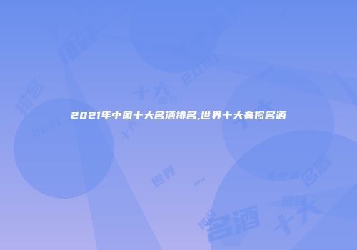 2021年中国十大名酒排名,世界十大奢侈名酒
