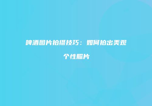 啤酒图片拍摄技巧：如何拍出美观个性照片