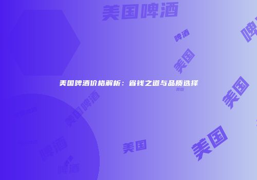 美国啤酒价格解析：省钱之道与品质选择