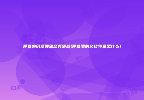 茅台的创意和思想有哪些(茅台酒的文化特色是什么)