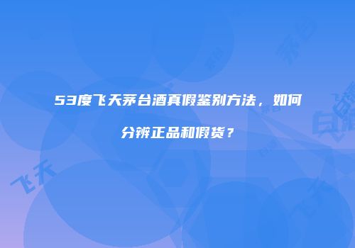 53度飞天茅台酒真假鉴别方法，如何分辨正品和假货？