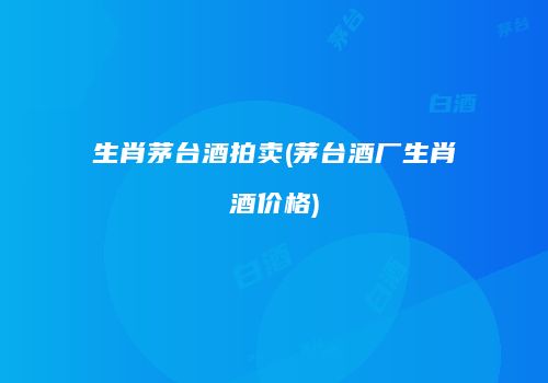 生肖茅台酒拍卖(茅台酒厂生肖酒价格)