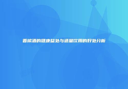 香槟酒的健康益处与适量饮用的好处分析