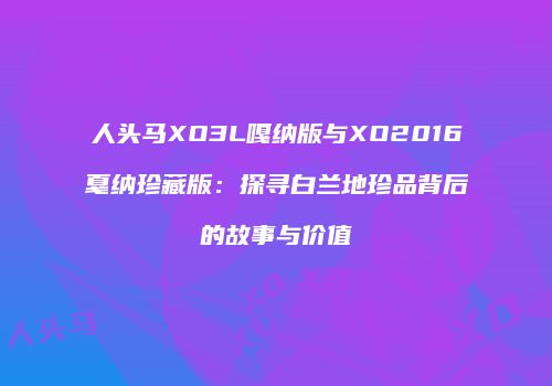 人头马XO3L嘎纳版与XO2016戛纳珍藏版：探寻白兰地珍品背后的故事与价值