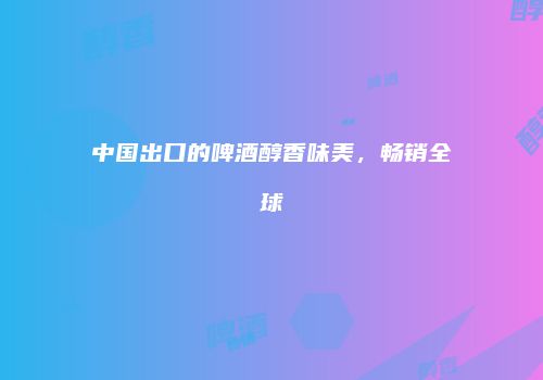 中国出口的啤酒醇香味美，畅销全球