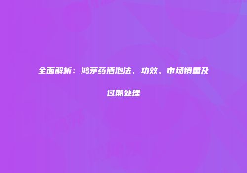 全面解析：鸿茅药酒泡法、功效、市场销量及过期处理