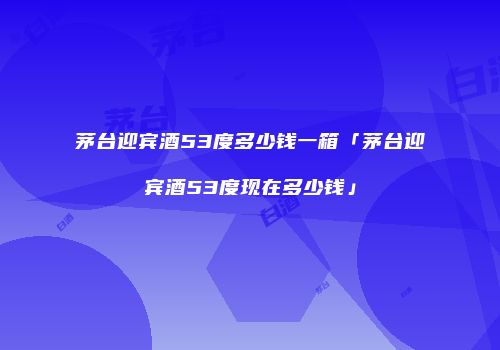 茅台迎宾酒53度多少钱一箱「茅台迎宾酒53度现在多少钱」