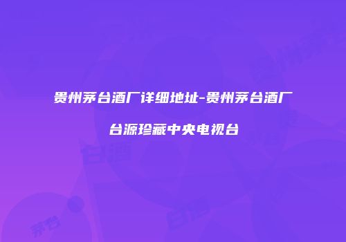 贵州茅台酒厂详细地址-贵州茅台酒厂台源珍藏中央电视台
