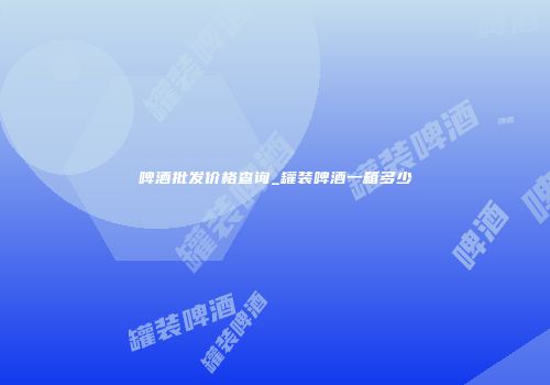 啤酒批发价格查询_罐装啤酒一箱多少