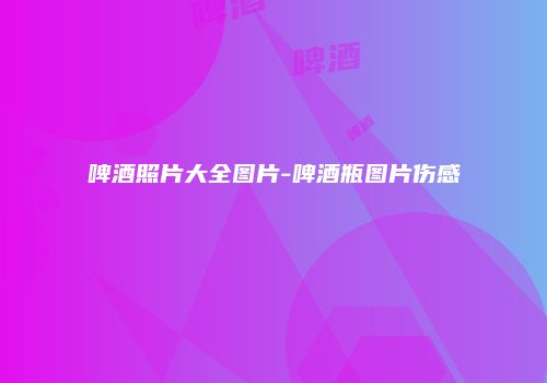 啤酒照片大全图片-啤酒瓶图片伤感