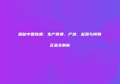 探秘中国劲酒：生产背景、产地、起源与辨别正品全解析