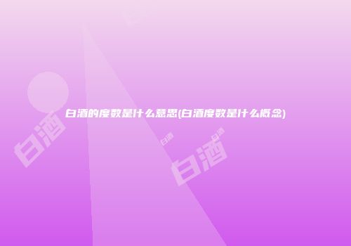 白酒的度数是什么意思(白酒度数是什么概念)