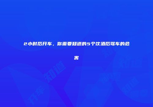 2小时后开车，你需要知道的5个饮酒后驾车的危害