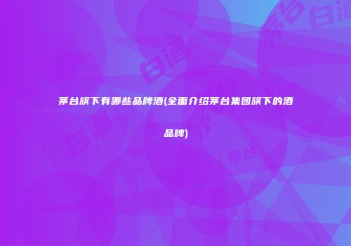 茅台旗下有哪些品牌酒(全面介绍茅台集团旗下的酒品牌)
