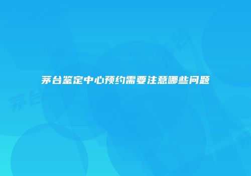 茅台鉴定中心预约需要注意哪些问题