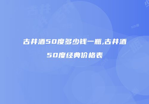 古井酒50度多少钱一瓶,古井酒50度经典价格表
