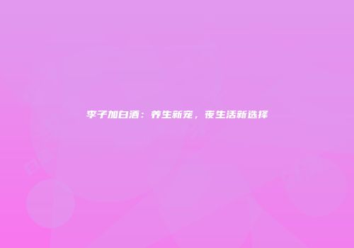 李子加白酒：养生新宠，夜生活新选择