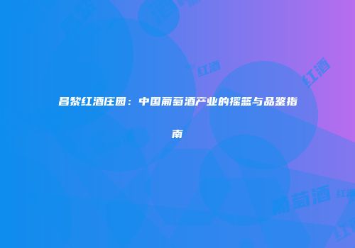 昌黎红酒庄园：中国葡萄酒产业的摇篮与品鉴指南