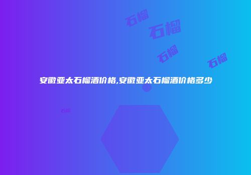 安徽亚太石榴酒价格,安徽亚太石榴酒价格多少
