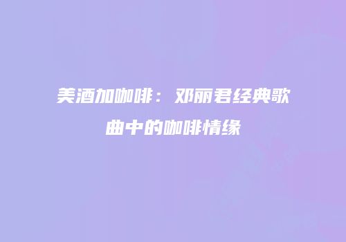美酒加咖啡：邓丽君经典歌曲中的咖啡情缘