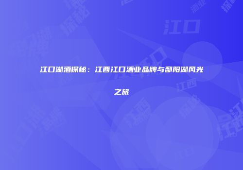 江口湖酒探秘：江西江口酒业品牌与鄱阳湖风光之旅