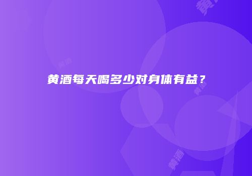 黄酒每天喝多少对身体有益？