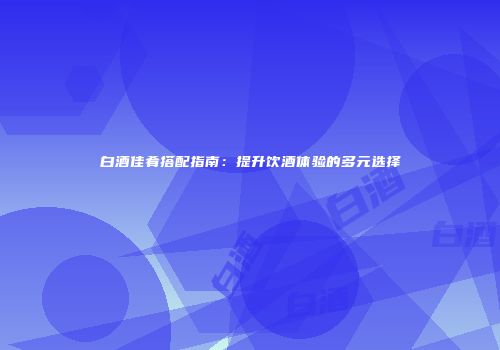 白酒佳肴搭配指南：提升饮酒体验的多元选择