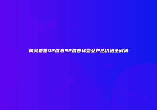 向林老窖42度与52度吉祥如意产品价格全解析