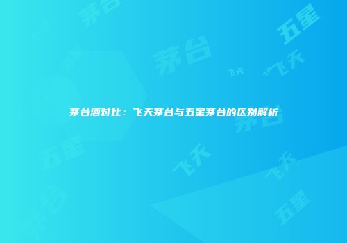 茅台酒对比：飞天茅台与五星茅台的区别解析