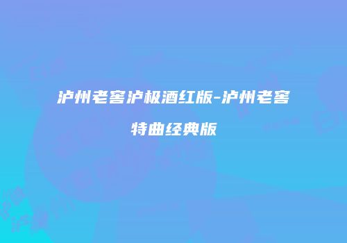 泸州老窖泸极酒红版-泸州老窖特曲经典版