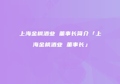 上海金枫酒业 董事长简介「上海金枫酒业 董事长」