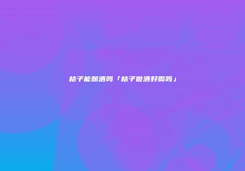 桔子能酿酒吗「桔子做酒好喝吗」