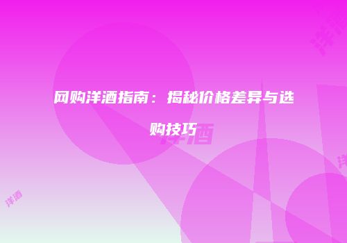 网购洋酒指南：揭秘价格差异与选购技巧