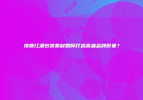 皮质红酒包装素材如何打造高端品牌形象？