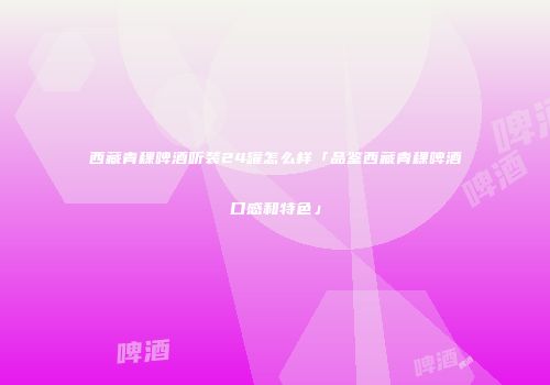 西藏青稞啤酒听装24罐怎么样「品鉴西藏青稞啤酒口感和特色」