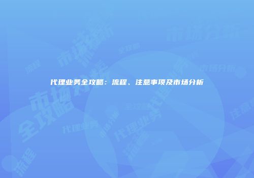 代理业务全攻略：流程、注意事项及市场分析