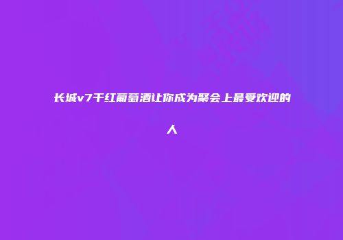 长城v7干红葡萄酒让你成为聚会上最受欢迎的人