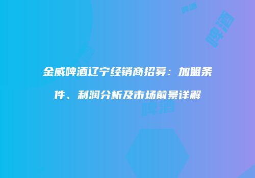 金威啤酒辽宁经销商招募：加盟条件、利润分析及市场前景详解
