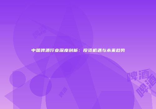 中国啤酒行业深度剖析：投资机遇与未来趋势