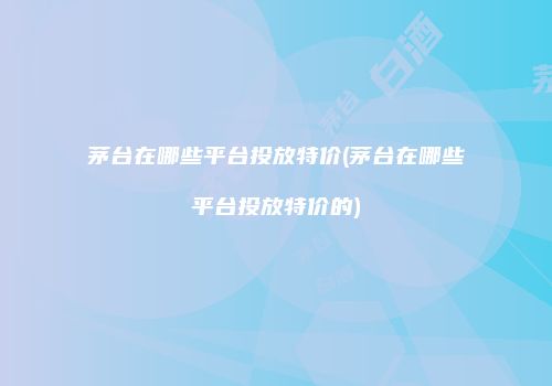 茅台在哪些平台投放特价(茅台在哪些平台投放特价的)