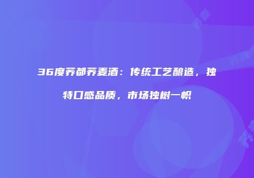 36度荞都荞麦酒：传统工艺酿造，独特口感品质，市场独树一帜