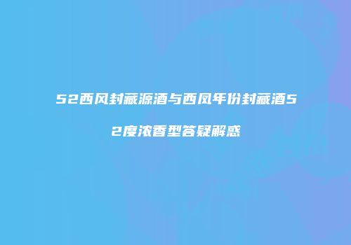 52西风封藏源酒与西凤年份封藏酒52度浓香型答疑解惑